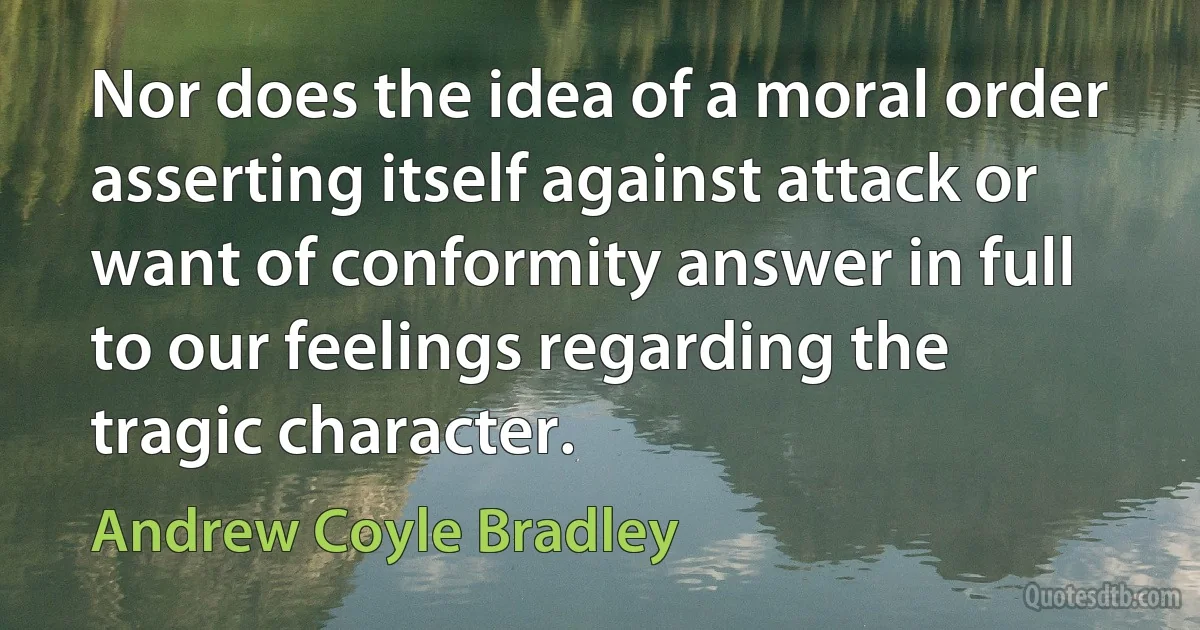 Nor does the idea of a moral order asserting itself against attack or want of conformity answer in full to our feelings regarding the tragic character. (Andrew Coyle Bradley)