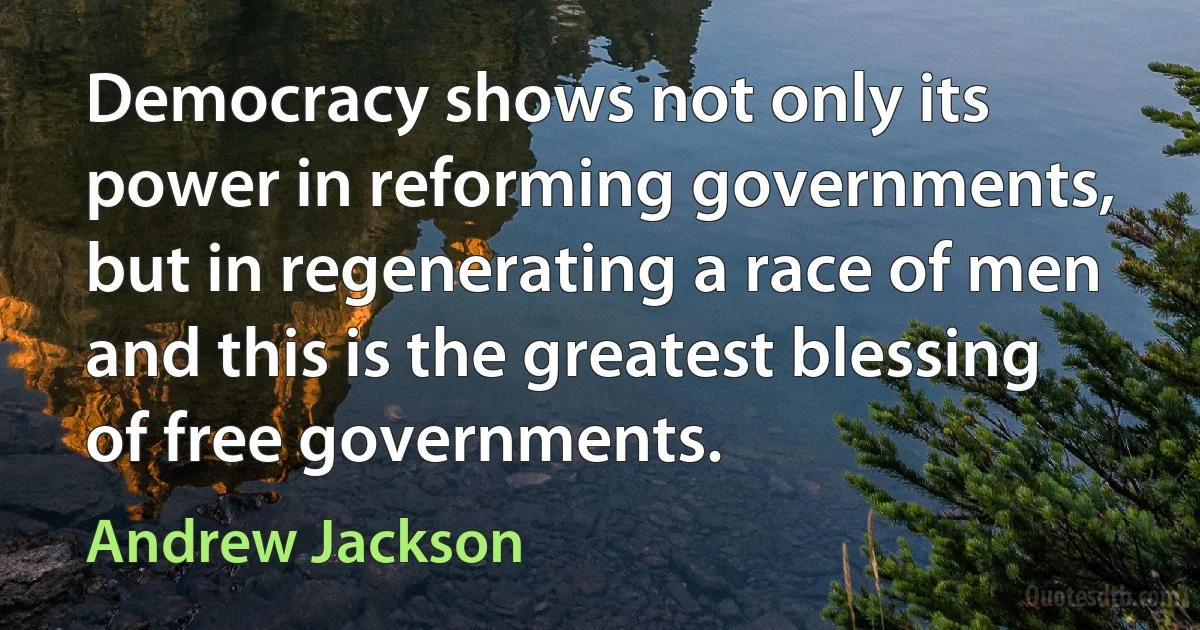 Democracy shows not only its power in reforming governments, but in regenerating a race of men and this is the greatest blessing of free governments. (Andrew Jackson)