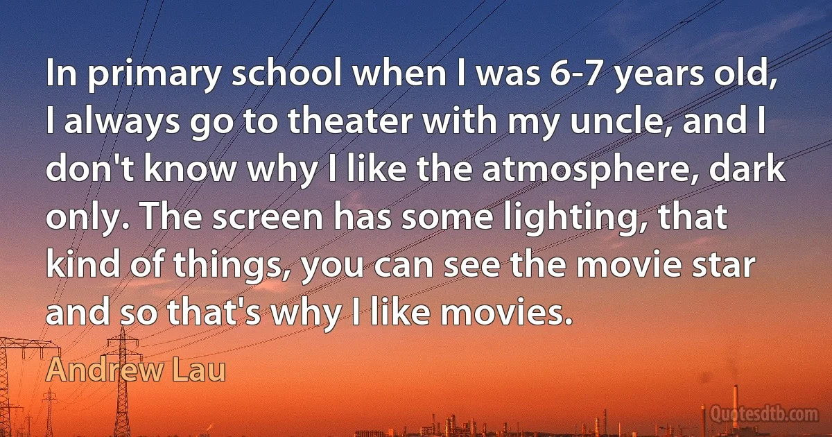 In primary school when I was 6-7 years old, I always go to theater with my uncle, and I don't know why I like the atmosphere, dark only. The screen has some lighting, that kind of things, you can see the movie star and so that's why I like movies. (Andrew Lau)