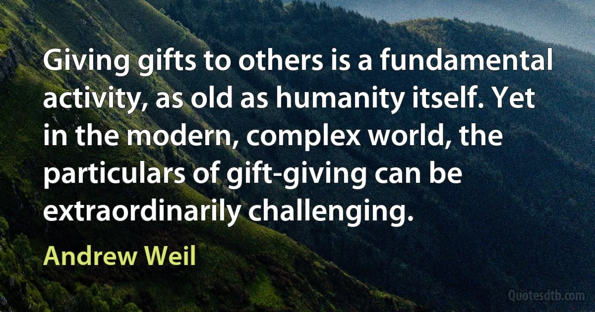 Giving gifts to others is a fundamental activity, as old as humanity itself. Yet in the modern, complex world, the particulars of gift-giving can be extraordinarily challenging. (Andrew Weil)