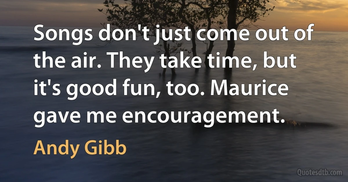 Songs don't just come out of the air. They take time, but it's good fun, too. Maurice gave me encouragement. (Andy Gibb)