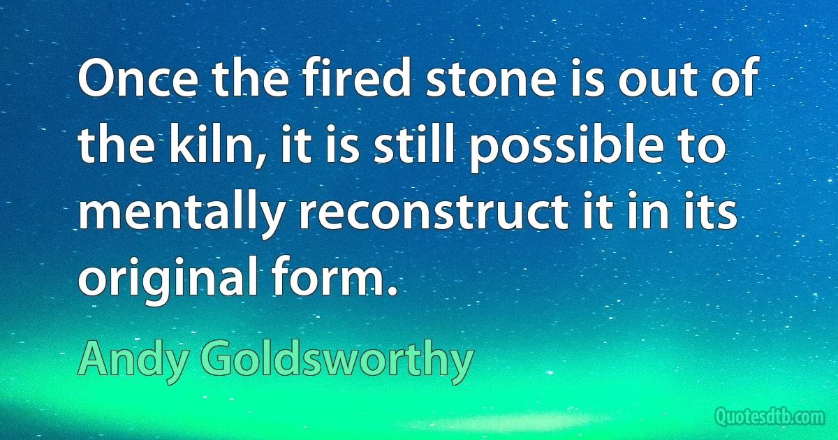 Once the fired stone is out of the kiln, it is still possible to mentally reconstruct it in its original form. (Andy Goldsworthy)