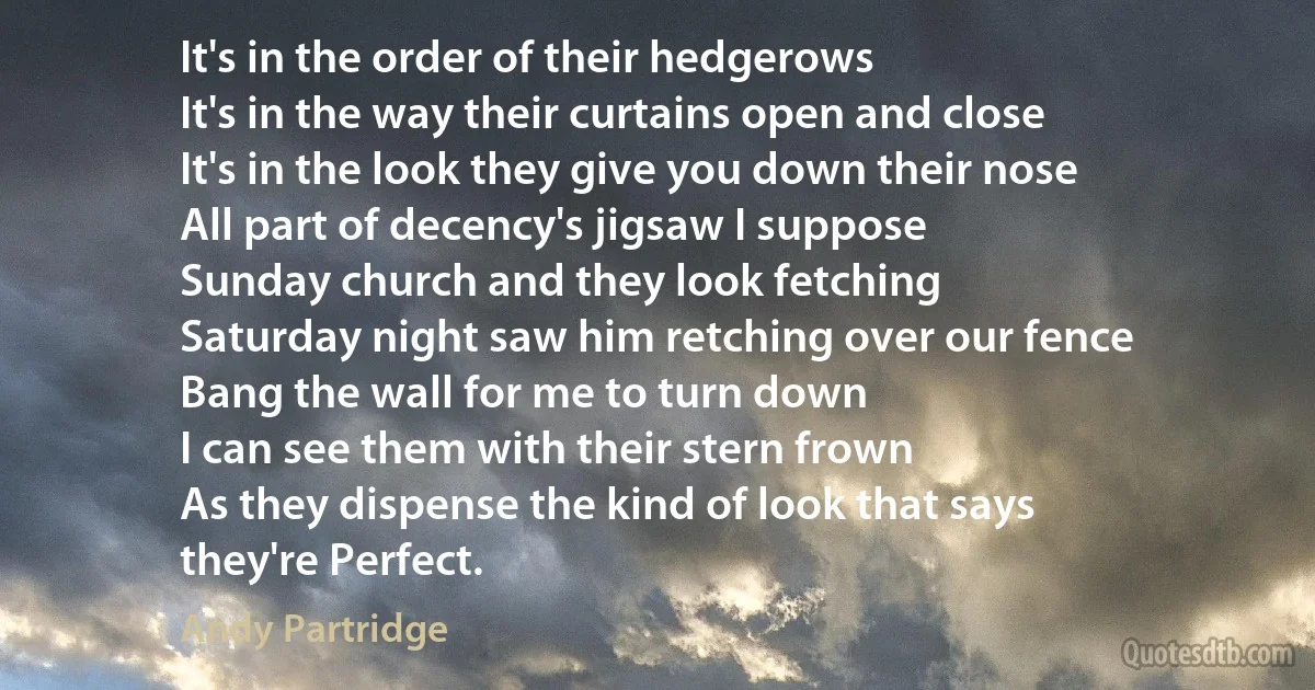 It's in the order of their hedgerows
It's in the way their curtains open and close
It's in the look they give you down their nose
All part of decency's jigsaw I suppose
Sunday church and they look fetching
Saturday night saw him retching over our fence
Bang the wall for me to turn down
I can see them with their stern frown
As they dispense the kind of look that says
they're Perfect. (Andy Partridge)