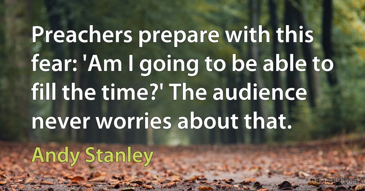 Preachers prepare with this fear: 'Am I going to be able to fill the time?' The audience never worries about that. (Andy Stanley)