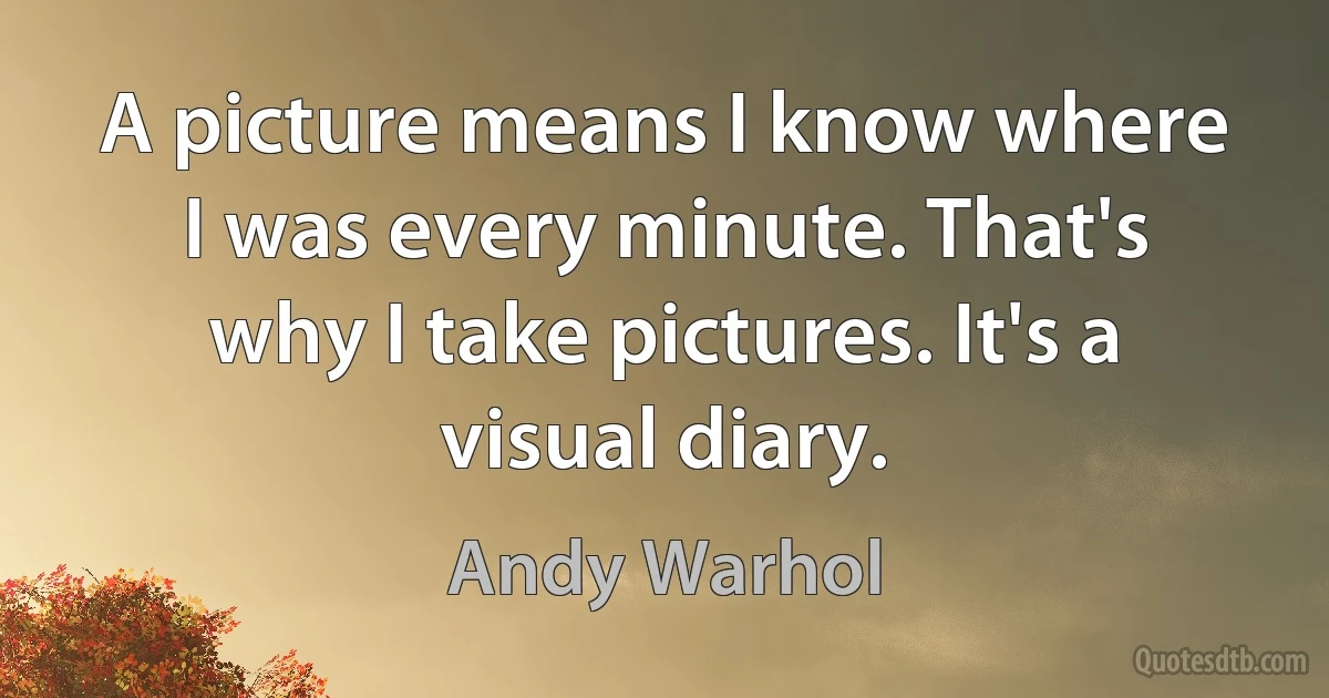 A picture means I know where I was every minute. That's why I take pictures. It's a visual diary. (Andy Warhol)