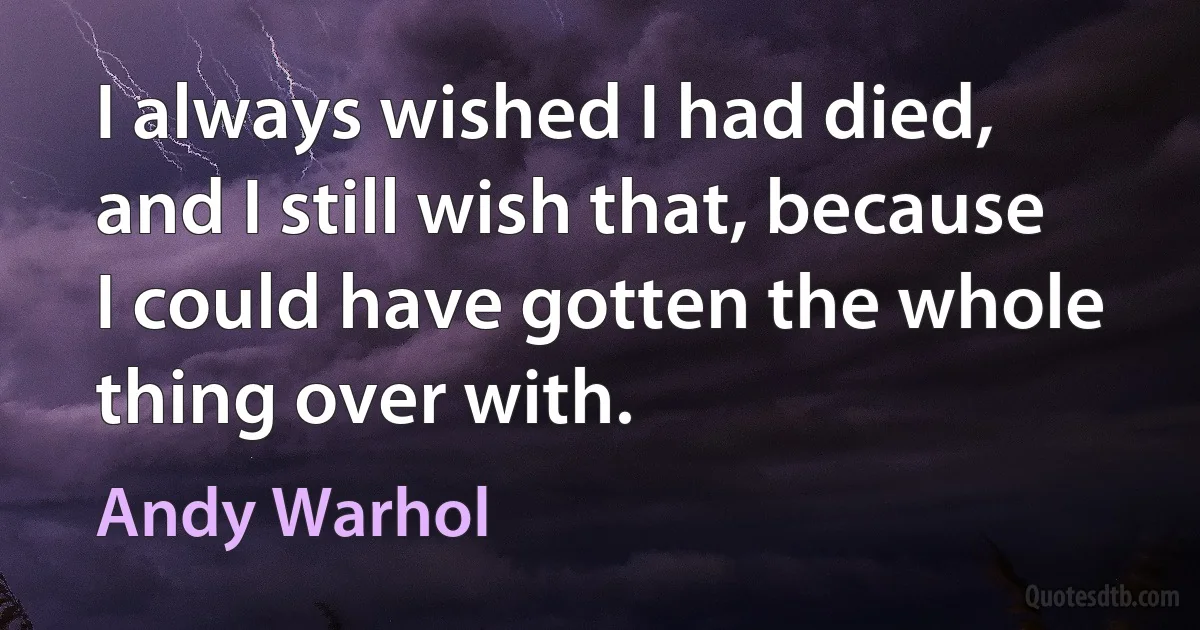 I always wished I had died, and I still wish that, because I could have gotten the whole thing over with. (Andy Warhol)