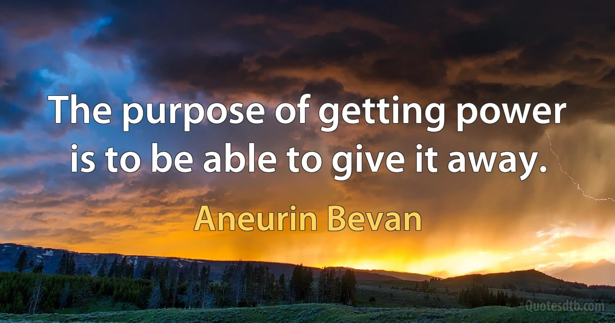 The purpose of getting power is to be able to give it away. (Aneurin Bevan)