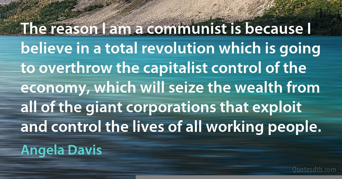 The reason I am a communist is because I believe in a total revolution which is going to overthrow the capitalist control of the economy, which will seize the wealth from all of the giant corporations that exploit and control the lives of all working people. (Angela Davis)