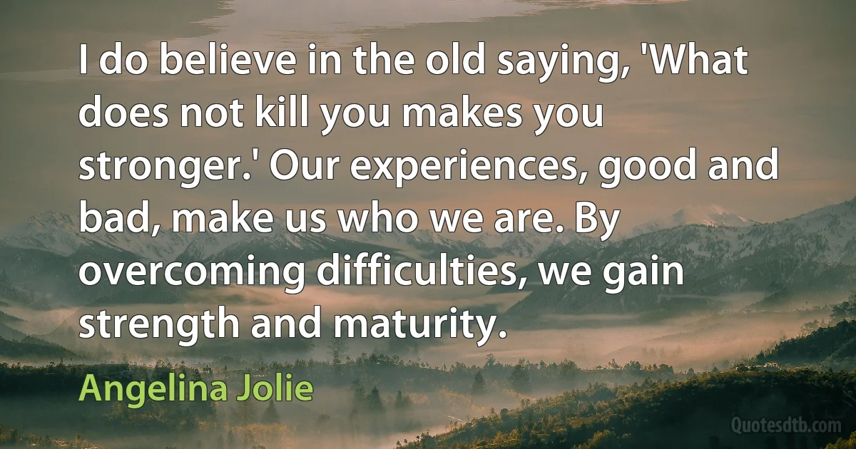 I do believe in the old saying, 'What does not kill you makes you stronger.' Our experiences, good and bad, make us who we are. By overcoming difficulties, we gain strength and maturity. (Angelina Jolie)