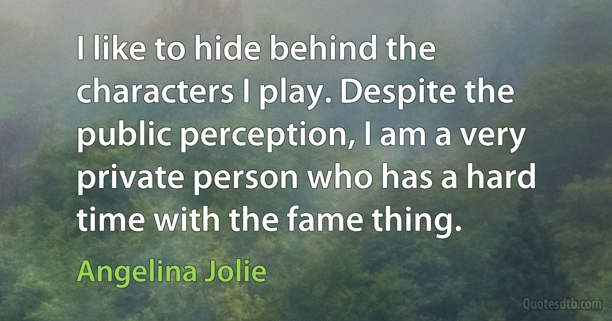 I like to hide behind the characters I play. Despite the public perception, I am a very private person who has a hard time with the fame thing. (Angelina Jolie)