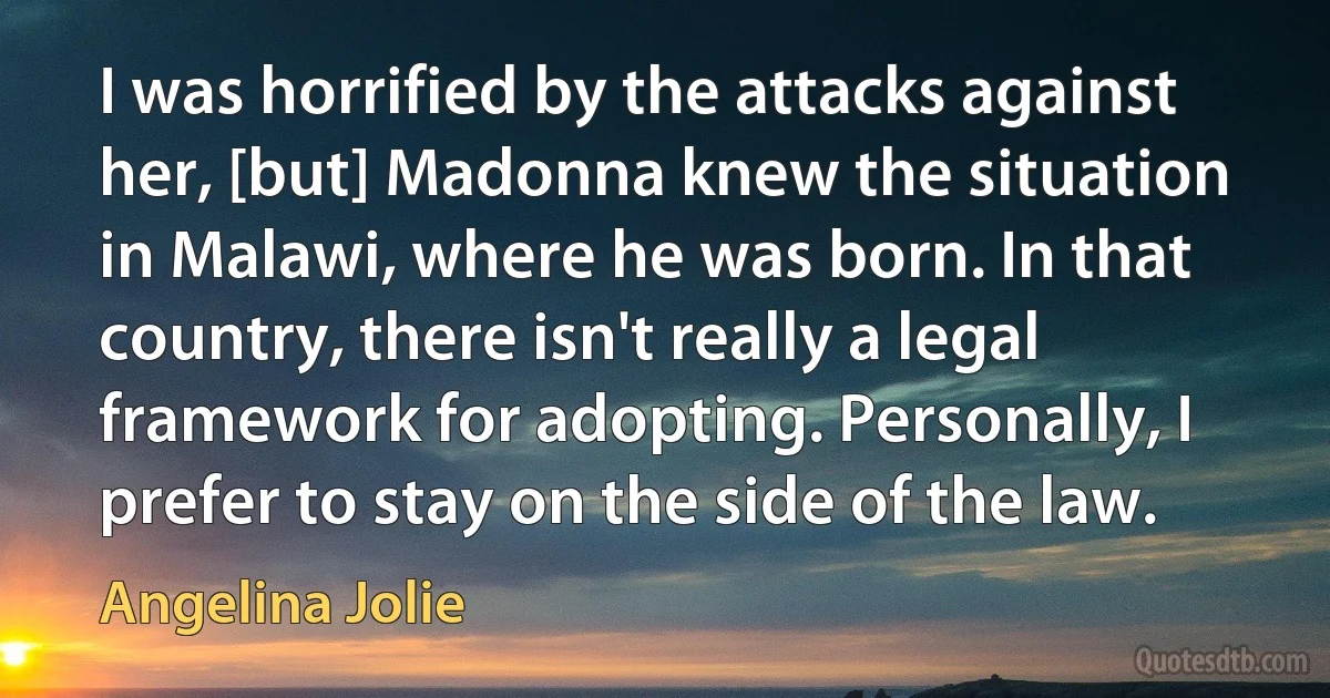 I was horrified by the attacks against her, [but] Madonna knew the situation in Malawi, where he was born. In that country, there isn't really a legal framework for adopting. Personally, I prefer to stay on the side of the law. (Angelina Jolie)