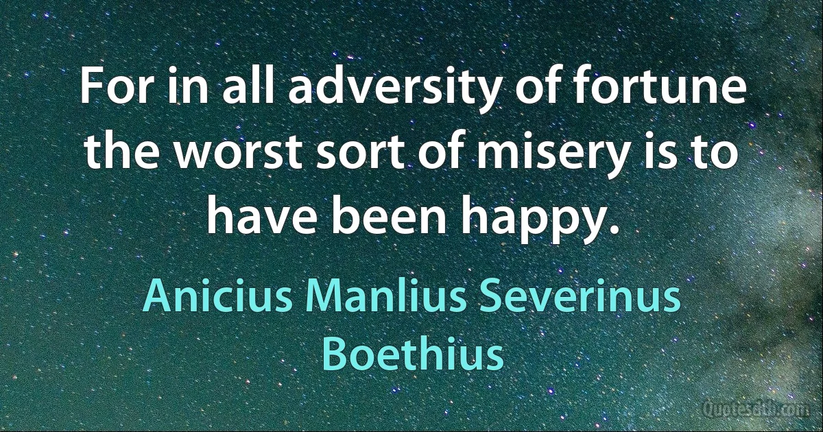 For in all adversity of fortune the worst sort of misery is to have been happy. (Anicius Manlius Severinus Boethius)