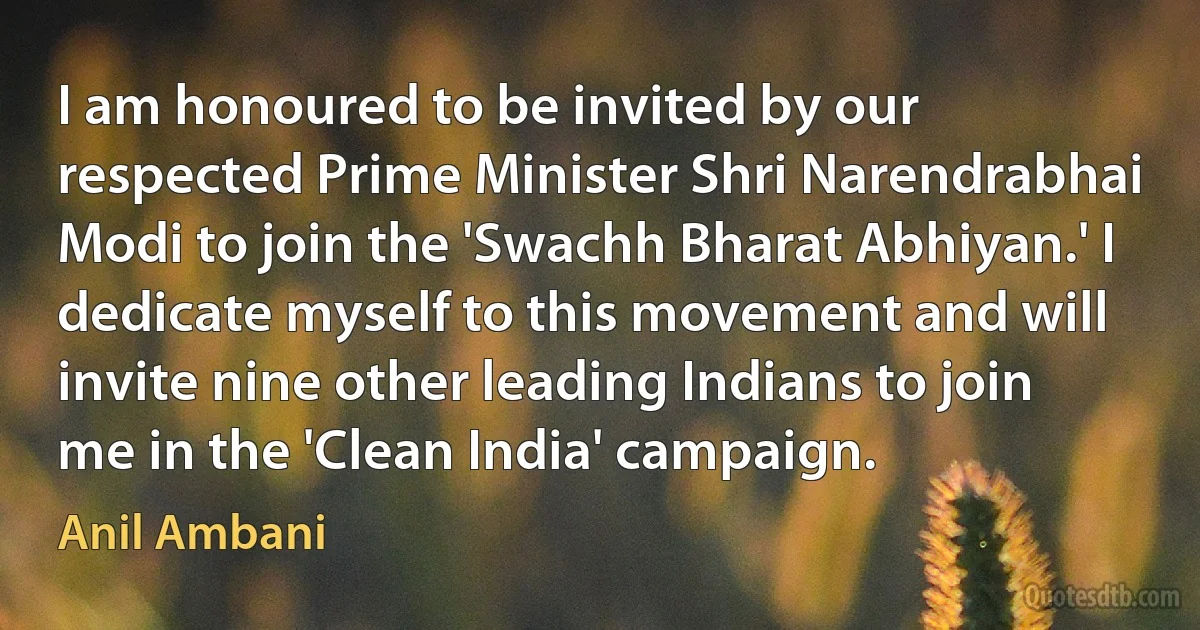 I am honoured to be invited by our respected Prime Minister Shri Narendrabhai Modi to join the 'Swachh Bharat Abhiyan.' I dedicate myself to this movement and will invite nine other leading Indians to join me in the 'Clean India' campaign. (Anil Ambani)