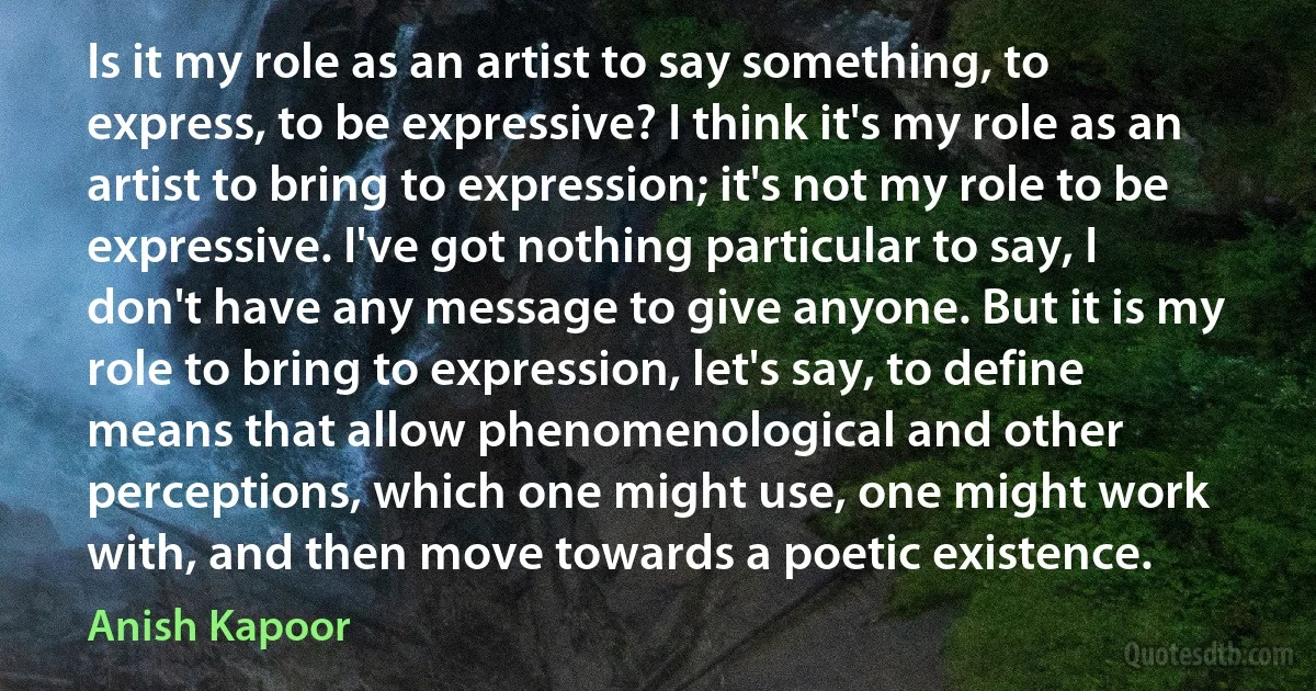 Is it my role as an artist to say something, to express, to be expressive? I think it's my role as an artist to bring to expression; it's not my role to be expressive. I've got nothing particular to say, I don't have any message to give anyone. But it is my role to bring to expression, let's say, to define means that allow phenomenological and other perceptions, which one might use, one might work with, and then move towards a poetic existence. (Anish Kapoor)