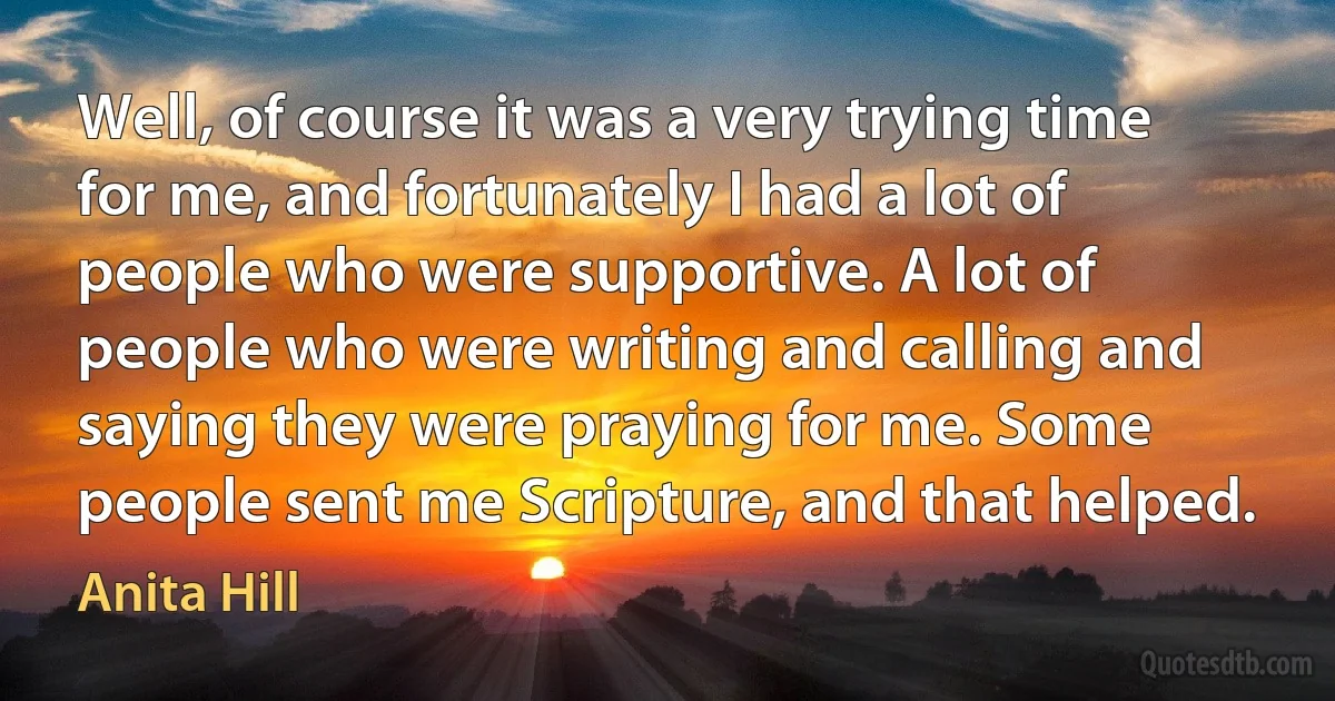 Well, of course it was a very trying time for me, and fortunately I had a lot of people who were supportive. A lot of people who were writing and calling and saying they were praying for me. Some people sent me Scripture, and that helped. (Anita Hill)