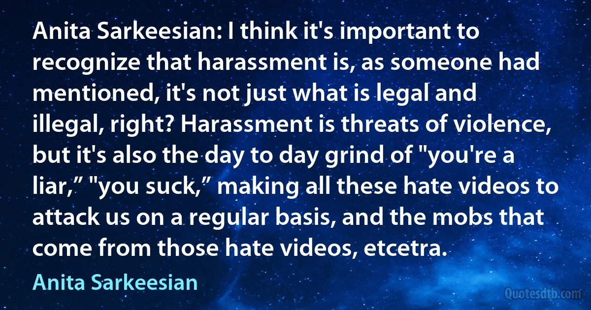 Anita Sarkeesian: I think it's important to recognize that harassment is, as someone had mentioned, it's not just what is legal and illegal, right? Harassment is threats of violence, but it's also the day to day grind of "you're a liar,” "you suck,” making all these hate videos to attack us on a regular basis, and the mobs that come from those hate videos, etcetra. (Anita Sarkeesian)