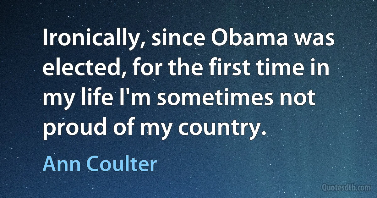 Ironically, since Obama was elected, for the first time in my life I'm sometimes not proud of my country. (Ann Coulter)