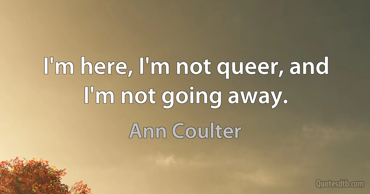 I'm here, I'm not queer, and I'm not going away. (Ann Coulter)