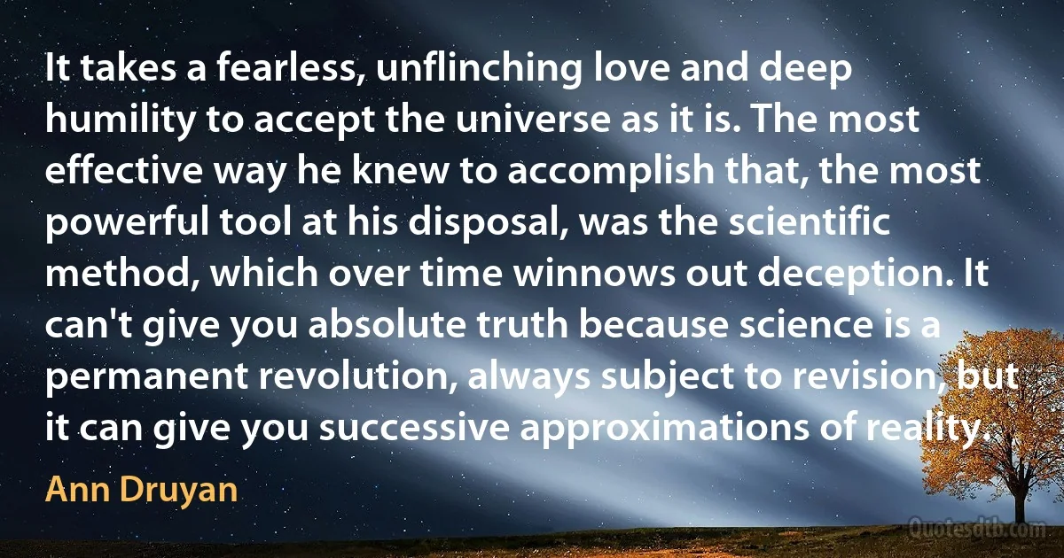 It takes a fearless, unflinching love and deep humility to accept the universe as it is. The most effective way he knew to accomplish that, the most powerful tool at his disposal, was the scientific method, which over time winnows out deception. It can't give you absolute truth because science is a permanent revolution, always subject to revision, but it can give you successive approximations of reality. (Ann Druyan)