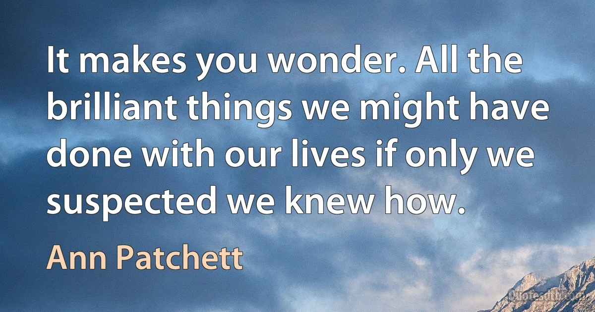 It makes you wonder. All the brilliant things we might have done with our lives if only we suspected we knew how. (Ann Patchett)