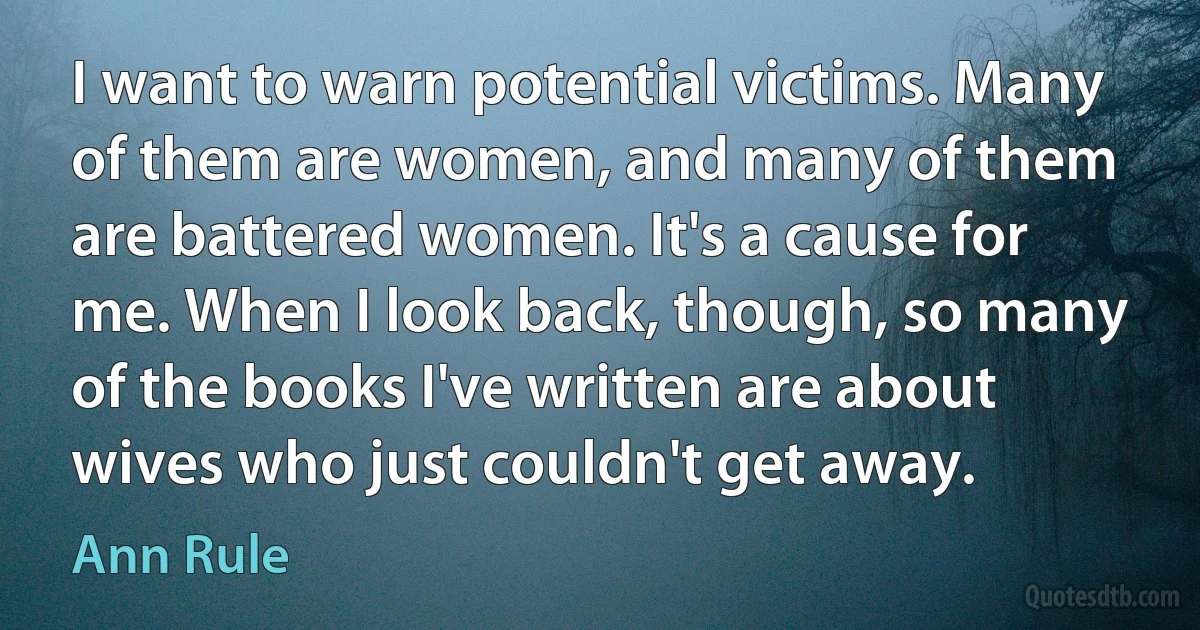 I want to warn potential victims. Many of them are women, and many of them are battered women. It's a cause for me. When I look back, though, so many of the books I've written are about wives who just couldn't get away. (Ann Rule)