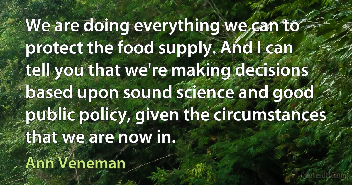 We are doing everything we can to protect the food supply. And I can tell you that we're making decisions based upon sound science and good public policy, given the circumstances that we are now in. (Ann Veneman)