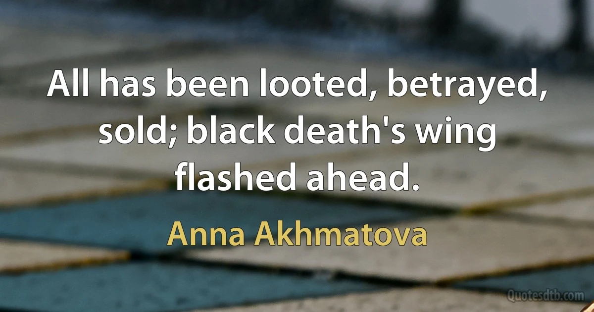 All has been looted, betrayed, sold; black death's wing flashed ahead. (Anna Akhmatova)