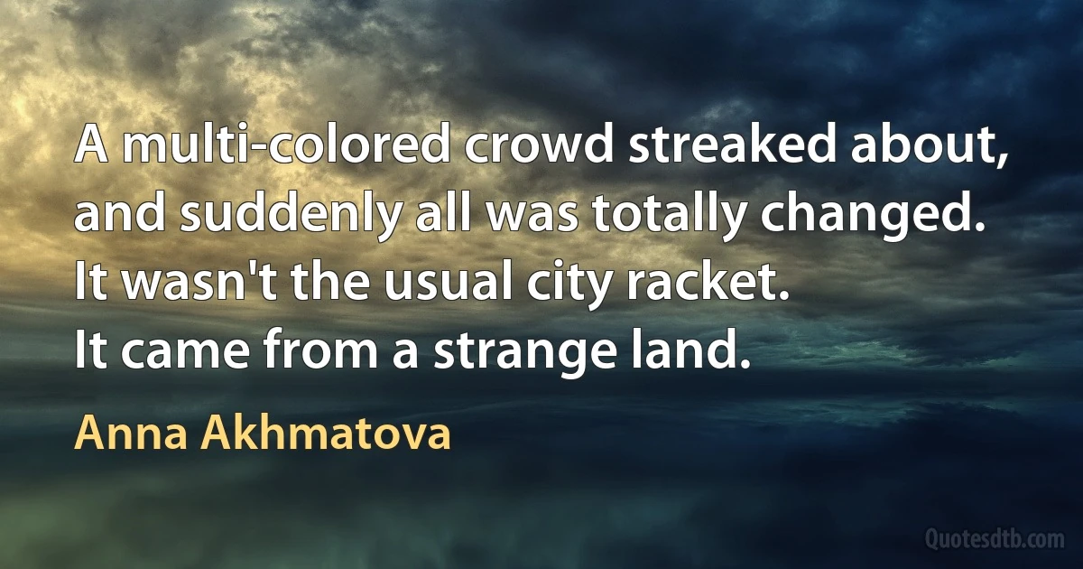 A multi-colored crowd streaked about,
and suddenly all was totally changed.
It wasn't the usual city racket.
It came from a strange land. (Anna Akhmatova)