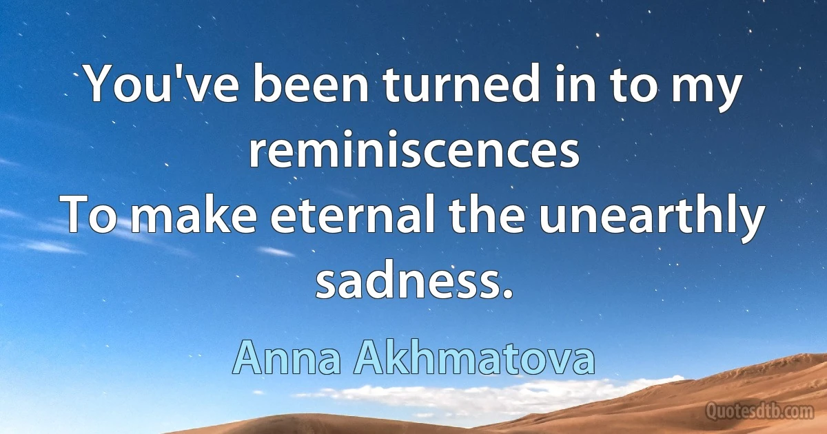 You've been turned in to my reminiscences
To make eternal the unearthly sadness. (Anna Akhmatova)