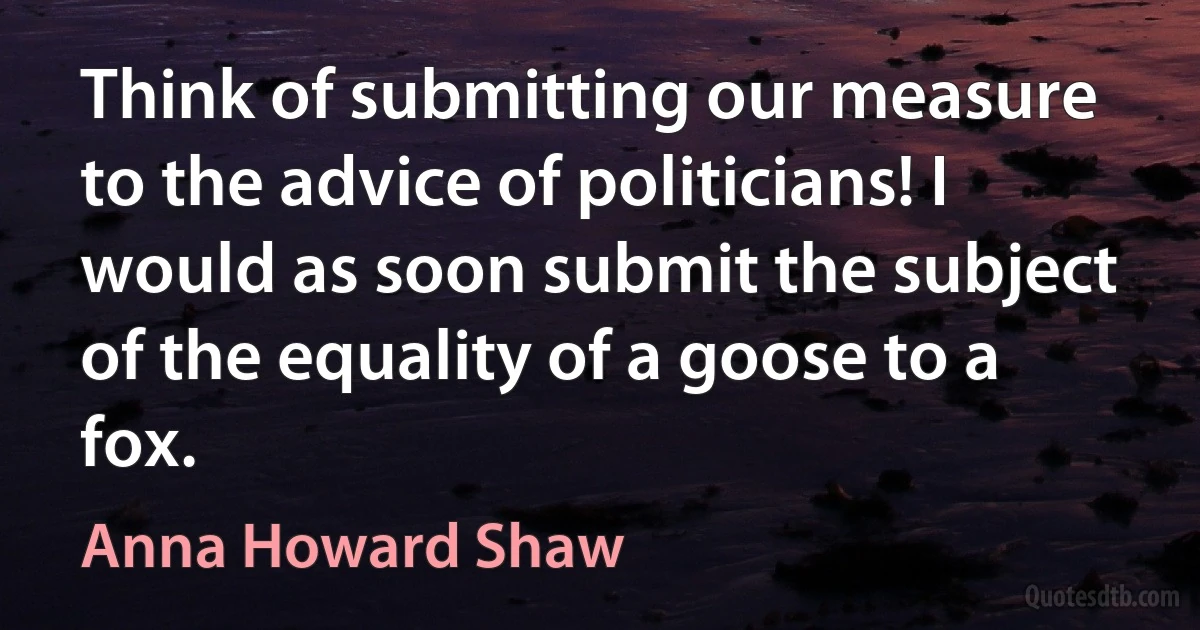 Think of submitting our measure to the advice of politicians! I would as soon submit the subject of the equality of a goose to a fox. (Anna Howard Shaw)