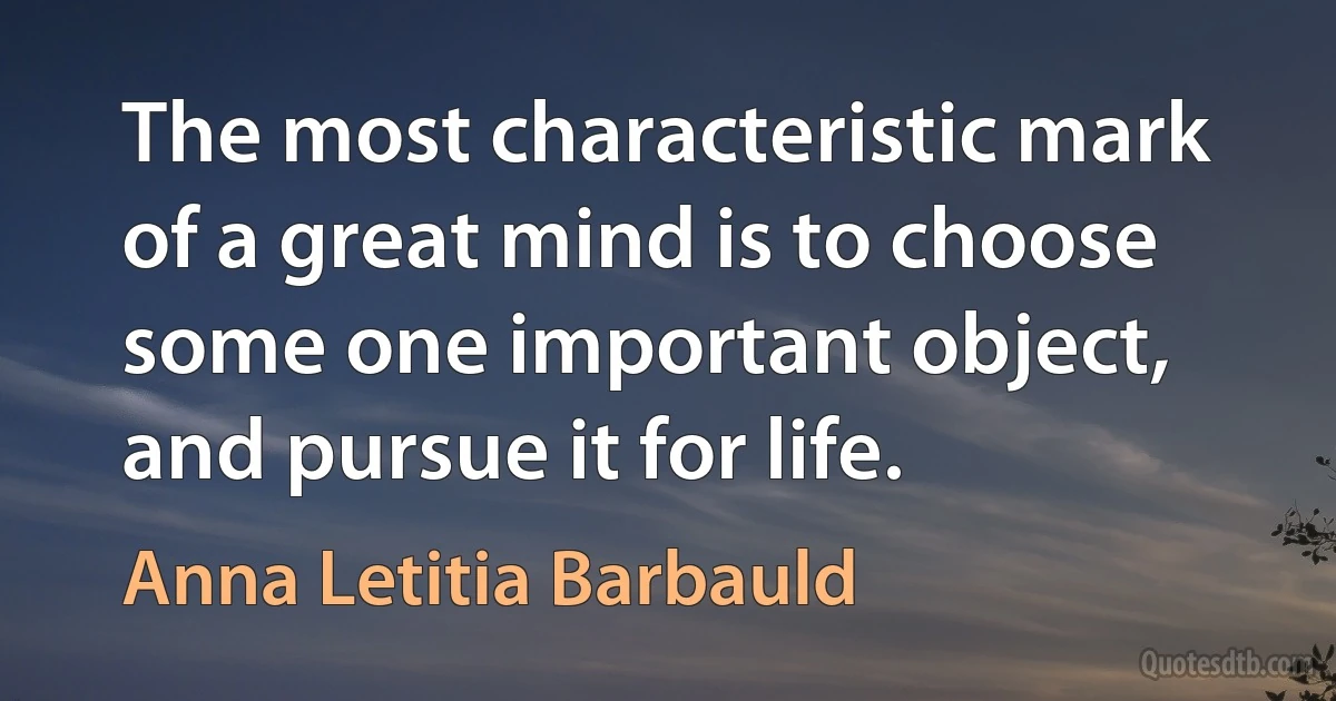 The most characteristic mark of a great mind is to choose some one important object, and pursue it for life. (Anna Letitia Barbauld)