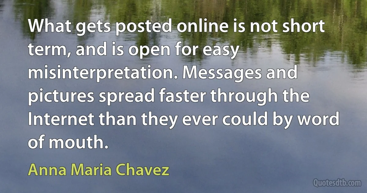 What gets posted online is not short term, and is open for easy misinterpretation. Messages and pictures spread faster through the Internet than they ever could by word of mouth. (Anna Maria Chavez)