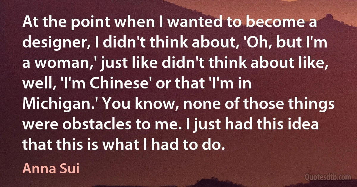 At the point when I wanted to become a designer, I didn't think about, 'Oh, but I'm a woman,' just like didn't think about like, well, 'I'm Chinese' or that 'I'm in Michigan.' You know, none of those things were obstacles to me. I just had this idea that this is what I had to do. (Anna Sui)