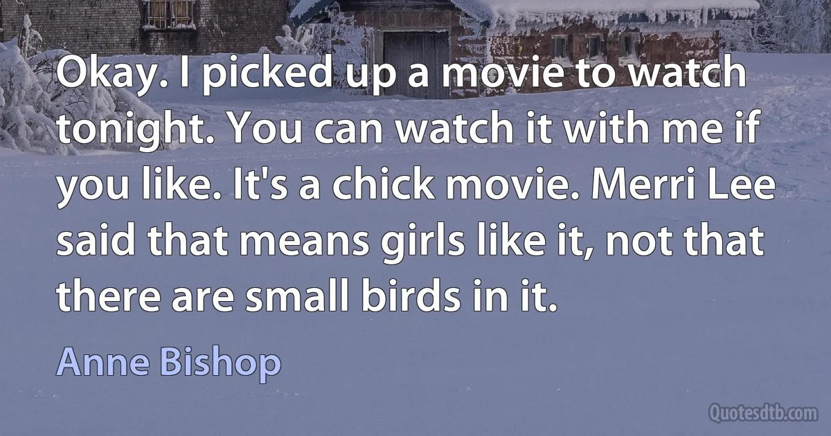 Okay. I picked up a movie to watch tonight. You can watch it with me if you like. It's a chick movie. Merri Lee said that means girls like it, not that there are small birds in it. (Anne Bishop)