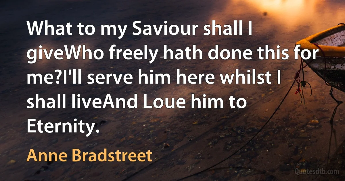 What to my Saviour shall I giveWho freely hath done this for me?I'll serve him here whilst I shall liveAnd Loue him to Eternity. (Anne Bradstreet)