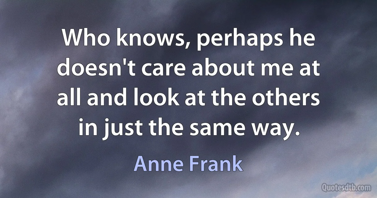 Who knows, perhaps he doesn't care about me at all and look at the others in just the same way. (Anne Frank)