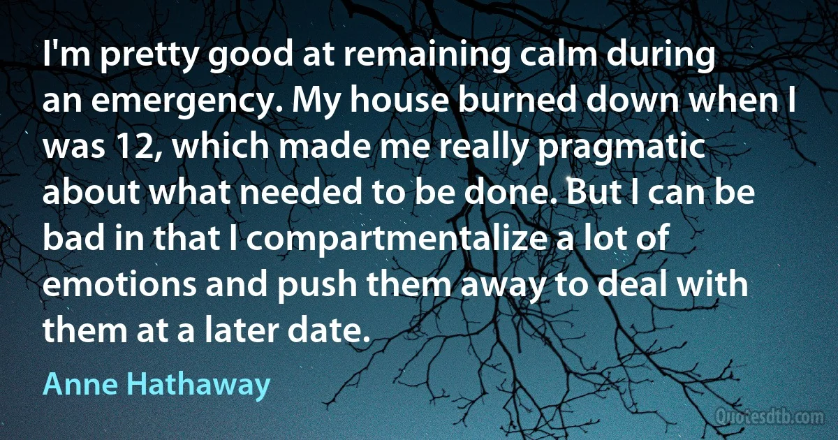 I'm pretty good at remaining calm during an emergency. My house burned down when I was 12, which made me really pragmatic about what needed to be done. But I can be bad in that I compartmentalize a lot of emotions and push them away to deal with them at a later date. (Anne Hathaway)