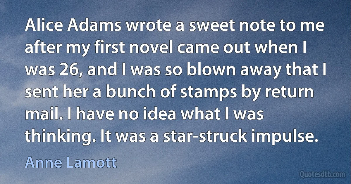 Alice Adams wrote a sweet note to me after my first novel came out when I was 26, and I was so blown away that I sent her a bunch of stamps by return mail. I have no idea what I was thinking. It was a star-struck impulse. (Anne Lamott)