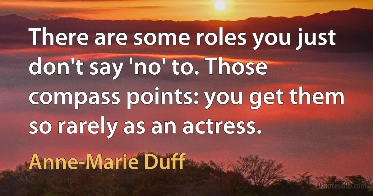 There are some roles you just don't say 'no' to. Those compass points: you get them so rarely as an actress. (Anne-Marie Duff)