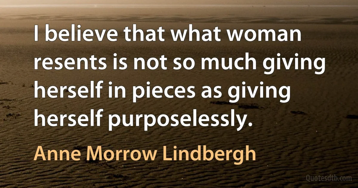 I believe that what woman resents is not so much giving herself in pieces as giving herself purposelessly. (Anne Morrow Lindbergh)