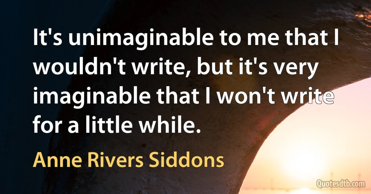 It's unimaginable to me that I wouldn't write, but it's very imaginable that I won't write for a little while. (Anne Rivers Siddons)