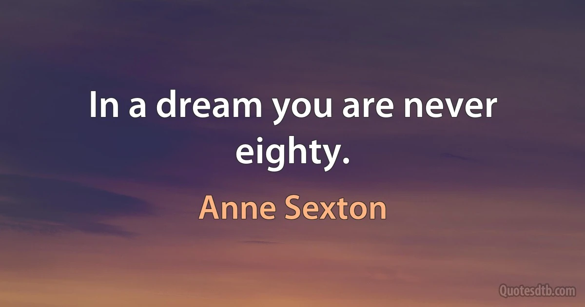 In a dream you are never eighty. (Anne Sexton)