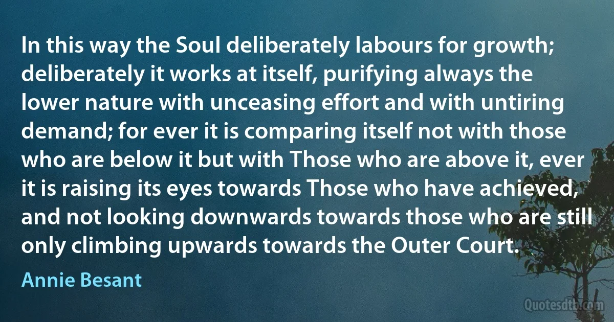 In this way the Soul deliberately labours for growth; deliberately it works at itself, purifying always the lower nature with unceasing effort and with untiring demand; for ever it is comparing itself not with those who are below it but with Those who are above it, ever it is raising its eyes towards Those who have achieved, and not looking downwards towards those who are still only climbing upwards towards the Outer Court. (Annie Besant)