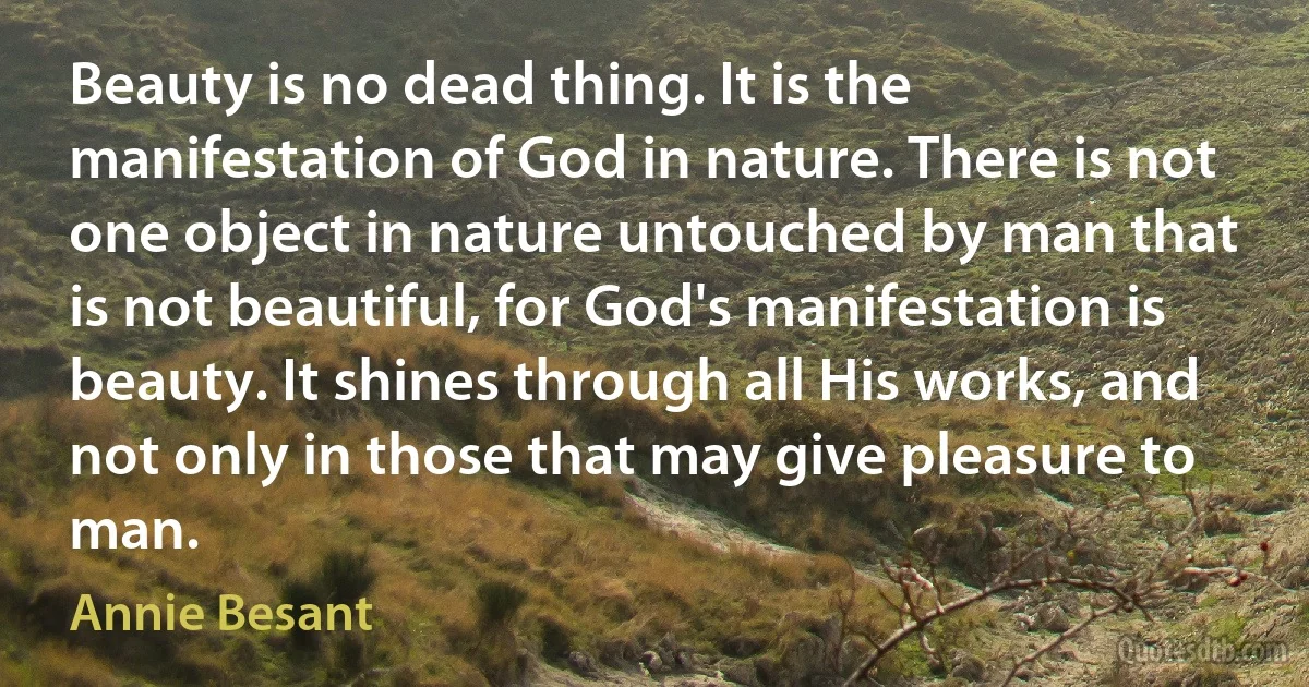 Beauty is no dead thing. It is the manifestation of God in nature. There is not one object in nature untouched by man that is not beautiful, for God's manifestation is beauty. It shines through all His works, and not only in those that may give pleasure to man. (Annie Besant)