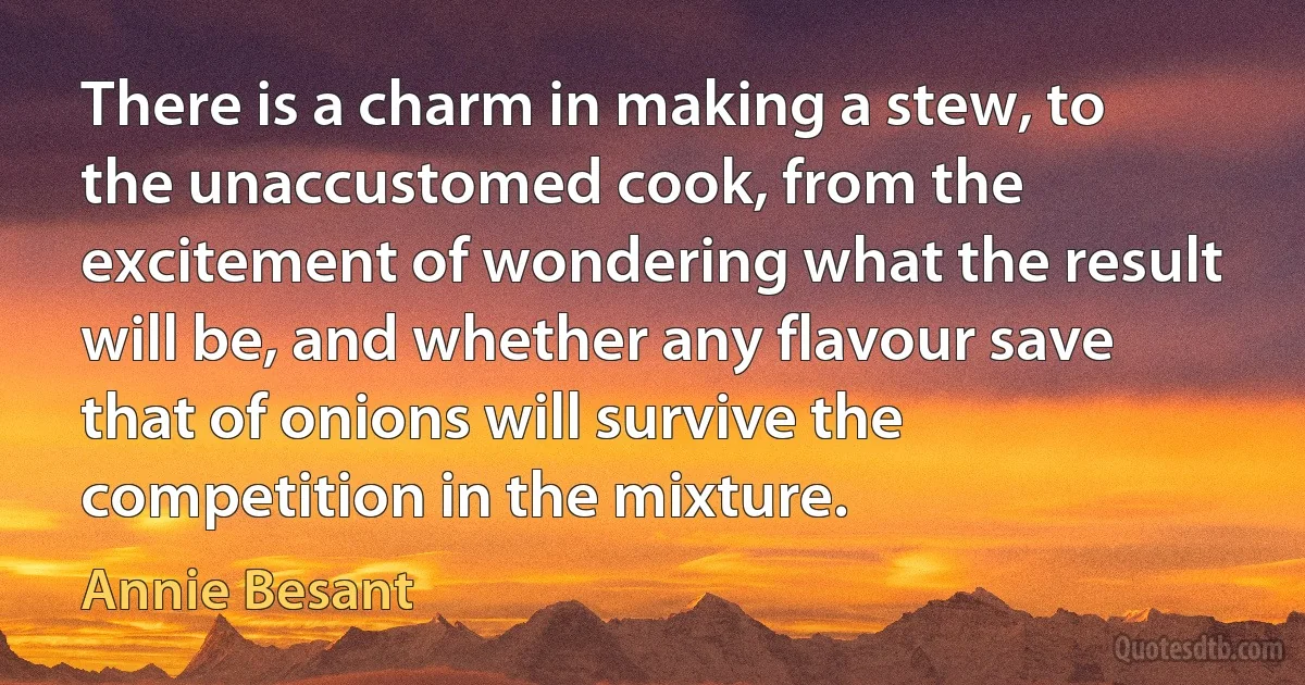 There is a charm in making a stew, to the unaccustomed cook, from the excitement of wondering what the result will be, and whether any flavour save that of onions will survive the competition in the mixture. (Annie Besant)