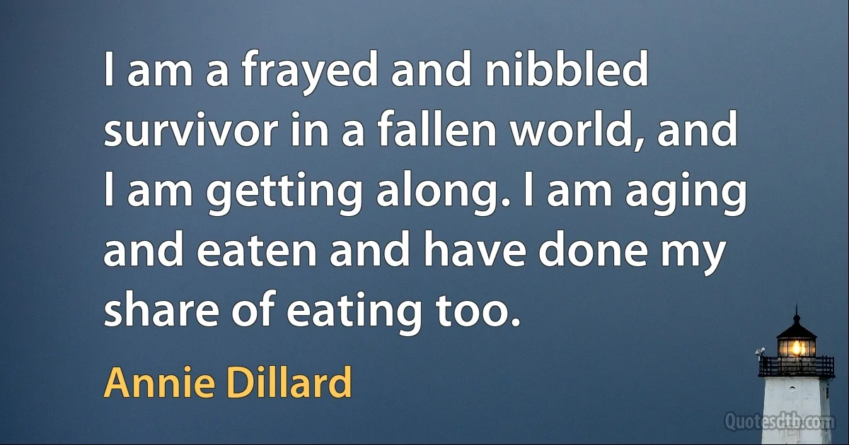 I am a frayed and nibbled survivor in a fallen world, and I am getting along. I am aging and eaten and have done my share of eating too. (Annie Dillard)