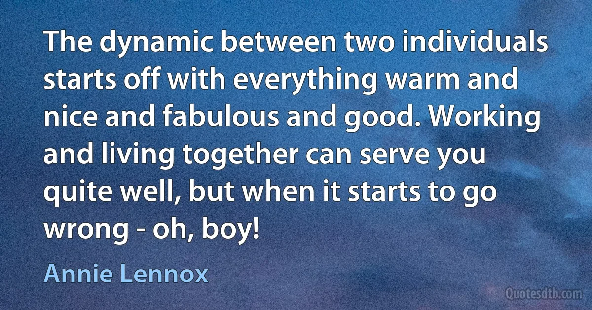 The dynamic between two individuals starts off with everything warm and nice and fabulous and good. Working and living together can serve you quite well, but when it starts to go wrong - oh, boy! (Annie Lennox)