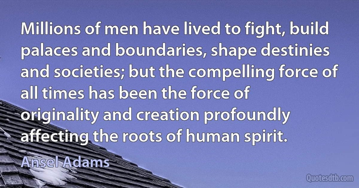 Millions of men have lived to fight, build palaces and boundaries, shape destinies and societies; but the compelling force of all times has been the force of originality and creation profoundly affecting the roots of human spirit. (Ansel Adams)