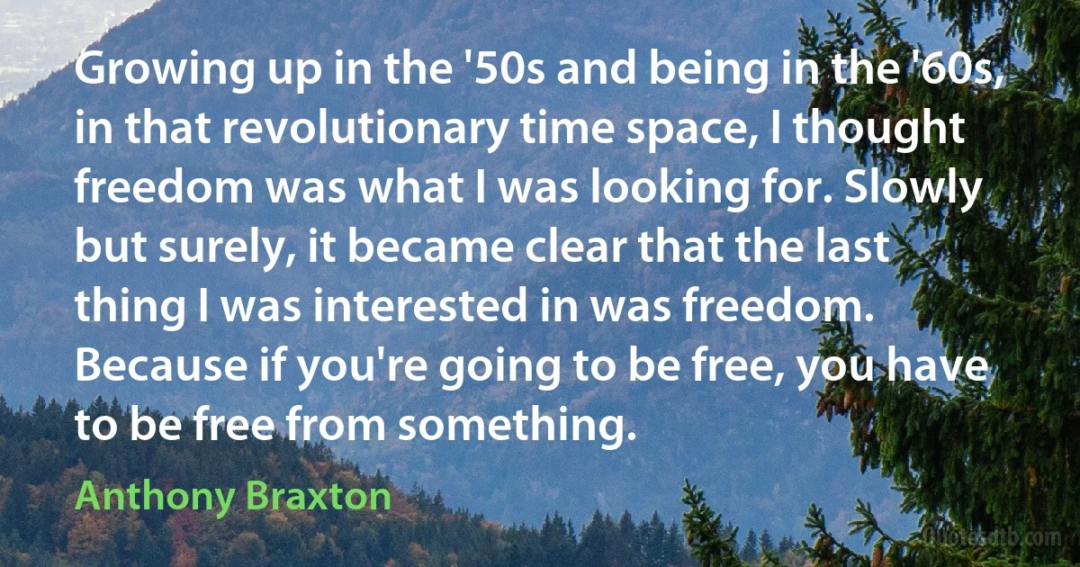 Growing up in the '50s and being in the '60s, in that revolutionary time space, I thought freedom was what I was looking for. Slowly but surely, it became clear that the last thing I was interested in was freedom. Because if you're going to be free, you have to be free from something. (Anthony Braxton)