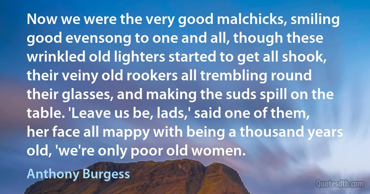 Now we were the very good malchicks, smiling good evensong to one and all, though these wrinkled old lighters started to get all shook, their veiny old rookers all trembling round their glasses, and making the suds spill on the table. 'Leave us be, lads,' said one of them, her face all mappy with being a thousand years old, 'we're only poor old women. (Anthony Burgess)